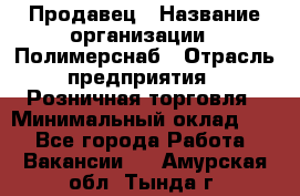 Продавец › Название организации ­ Полимерснаб › Отрасль предприятия ­ Розничная торговля › Минимальный оклад ­ 1 - Все города Работа » Вакансии   . Амурская обл.,Тында г.